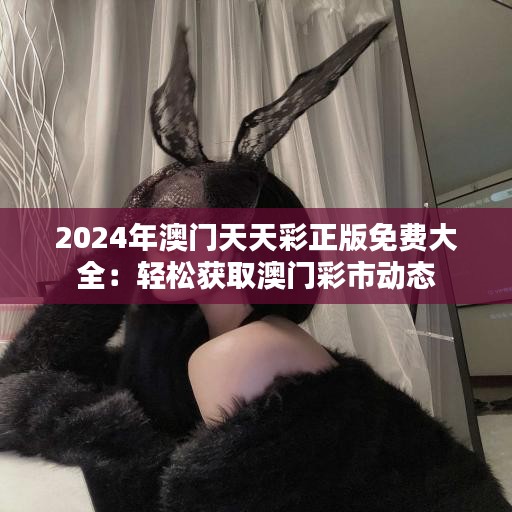2024年澳门天天彩正版免费大全：轻松获取澳门彩市动态