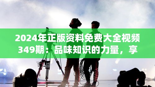 2024年正版资料免费大全视频349期：品味知识的力量，享受学习的红利