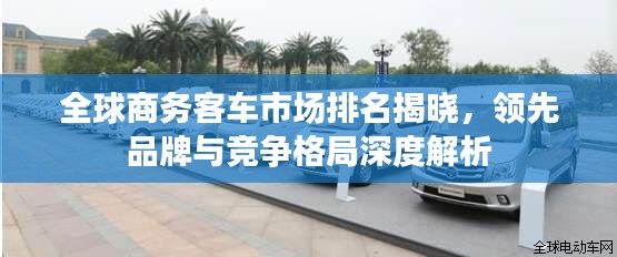全球商务客车市场排名揭晓，领先品牌与竞争格局深度解析