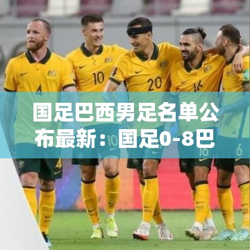 国足巴西男足名单公布最新：国足0-8巴西 