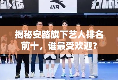 揭秘安踏旗下艺人排名前十，谁最受欢迎？