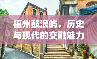 福州鼓浪屿，历史与现代的交融魅力，头条新闻抢先看