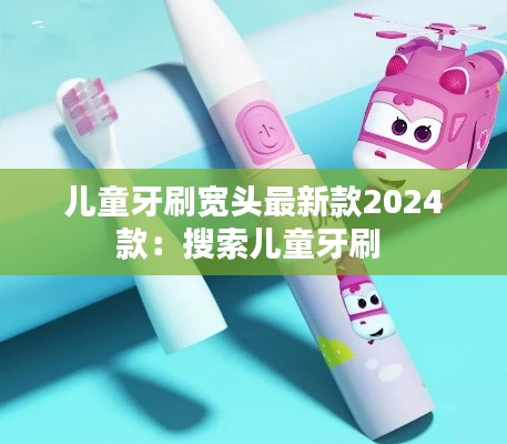 儿童牙刷宽头最新款2024款：搜索儿童牙刷 