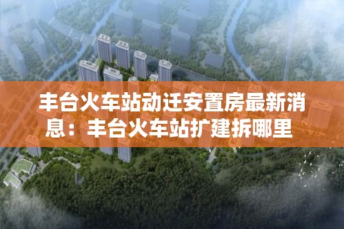 丰台火车站动迁安置房最新消息：丰台火车站扩建拆哪里 