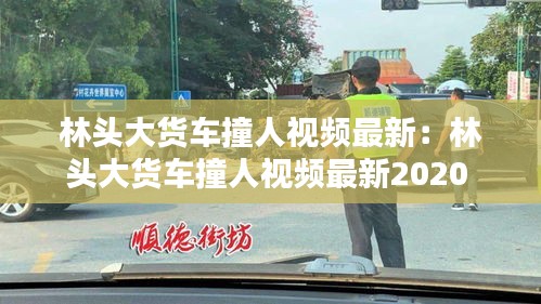 林头大货车撞人视频最新：林头大货车撞人视频最新2020 