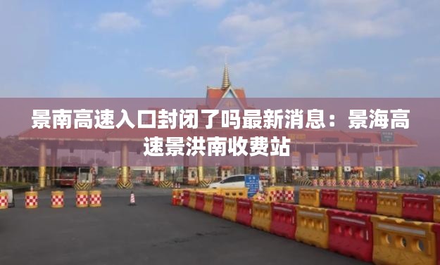 景南高速入口封闭了吗最新消息：景海高速景洪南收费站 