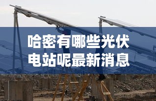 哈密有哪些光伏电站呢最新消息：新疆哈密光伏发电站 