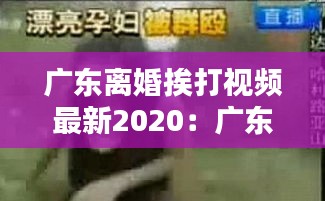 广东离婚挨打视频最新2020：广东殴打 