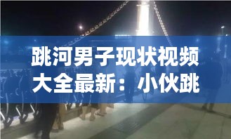 跳河男子现状视频大全最新：小伙跳河 