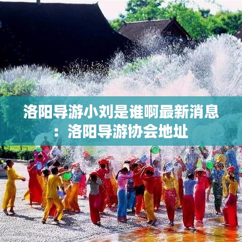洛阳导游小刘是谁啊最新消息：洛阳导游协会地址 