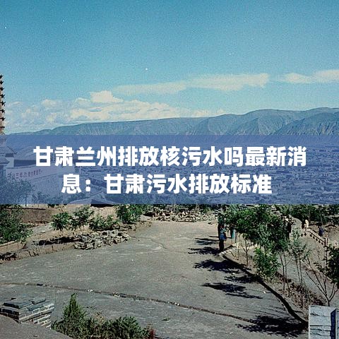 甘肃兰州排放核污水吗最新消息：甘肃污水排放标准 