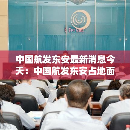 中国航发东安最新消息今天：中国航发东安占地面积 