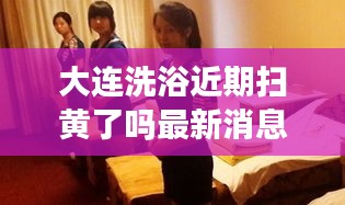 大连洗浴近期扫黄了吗最新消息：大连洗浴开了吗 