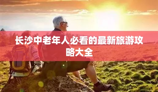 长沙中老年人必看的最新旅游攻略大全
