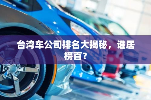 台湾车公司排名大揭秘，谁居榜首？