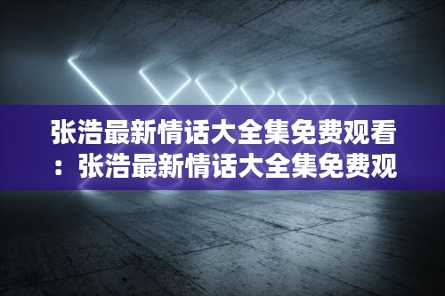 张浩最新情话大全集免费观看：张浩最新情话大全集免费观看视频 