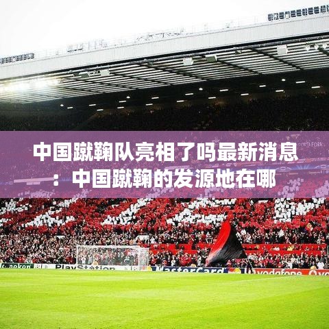 中国蹴鞠队亮相了吗最新消息：中国蹴鞠的发源地在哪 