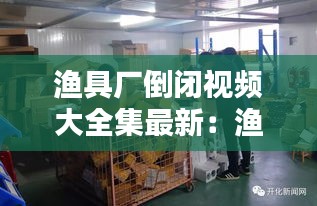 渔具厂倒闭视频大全集最新：渔具厂累不累 