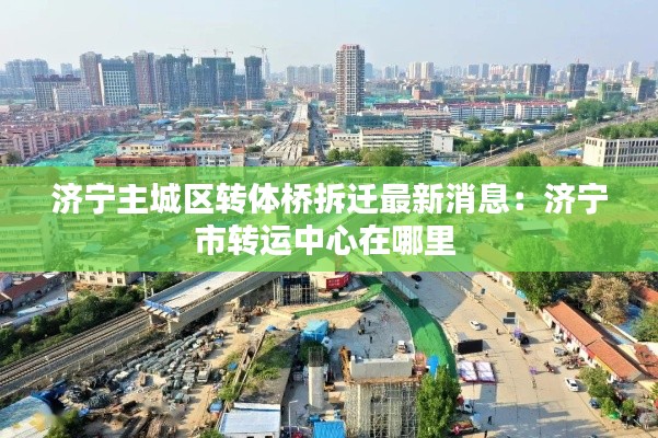 济宁主城区转体桥拆迁最新消息：济宁市转运中心在哪里 