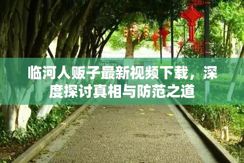 临河人贩子最新视频下载，深度探讨真相与防范之道