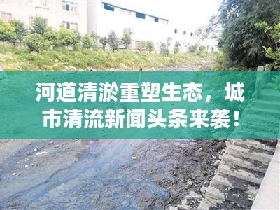 河道清淤重塑生态，城市清流新闻头条来袭！