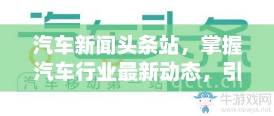 汽车新闻头条站，掌握汽车行业最新动态，引领信息前沿