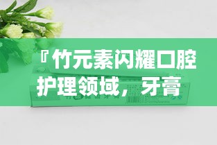 『竹元素闪耀口腔护理领域，牙膏排名前十品牌揭晓』