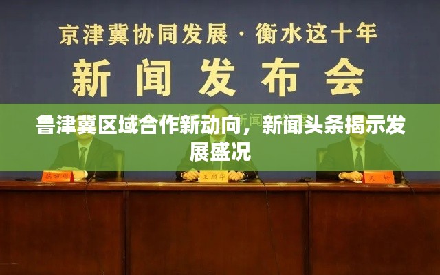 鲁津冀区域合作新动向，新闻头条揭示发展盛况