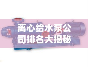 离心给水泵公司排名大揭秘，权威供应榜单，行业领先的几家企业！