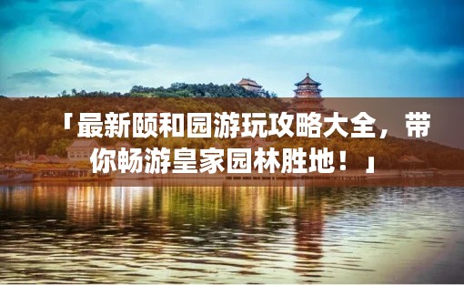 「最新颐和园游玩攻略大全，带你畅游皇家园林胜地！」