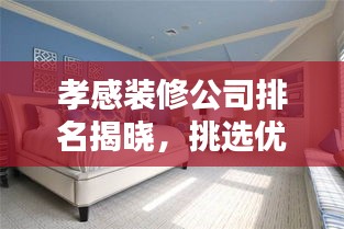 孝感装修公司排名揭晓，挑选优质装修服务的秘诀！