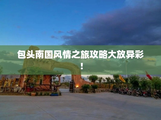 包头南国风情之旅攻略大放异彩！