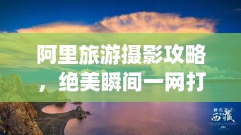 阿里旅游摄影攻略，绝美瞬间一网打尽！