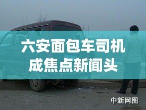 六安面包车司机成焦点新闻头条，热议事件揭秘