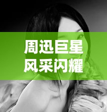 周迅巨星风采闪耀影视界，最新头条新闻汇总