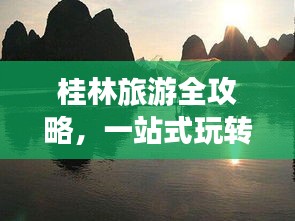 桂林旅游全攻略，一站式玩转漓江美景与独特文化体验