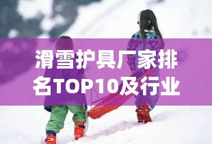 滑雪护具厂家排名TOP10及行业领军者深度剖析