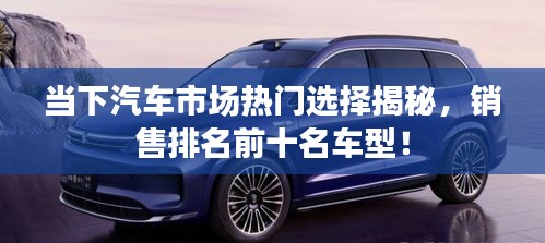 当下汽车市场热门选择揭秘，销售排名前十名车型！