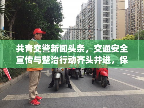 共青交警新闻头条，交通安全宣传与整治行动齐头并进，保障安全出行