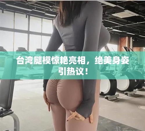 台湾腿模惊艳亮相，绝美身姿引热议！
