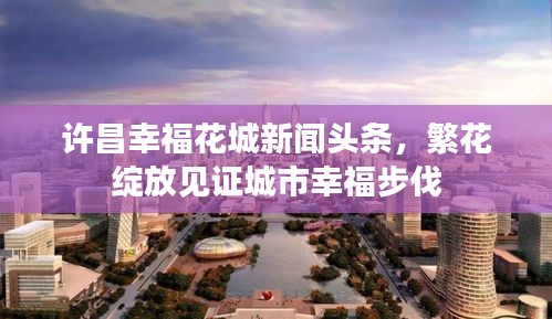许昌幸福花城新闻头条，繁花绽放见证城市幸福步伐