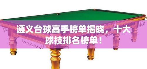 遵义台球高手榜单揭晓，十大球技排名榜单！