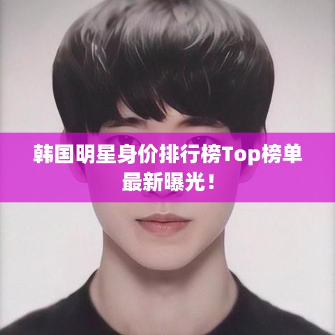 韩国明星身价排行榜Top榜单最新曝光！