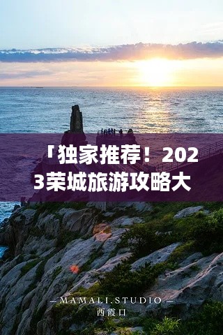 「独家推荐！2023荣城旅游攻略大全，带你畅游城市美景！」