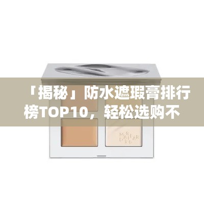 「揭秘」防水遮瑕膏排行榜TOP10，轻松选购不踩坑！