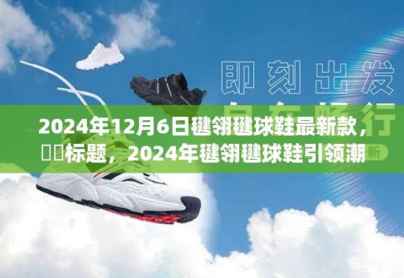 2024年12月6日毽翎毽球鞋最新款，​​标题，2024年毽翎毽球鞋引领潮流，一场自然美景探索之旅唤醒内心平静