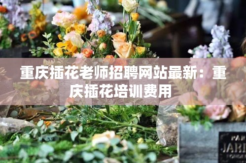 重庆插花老师招聘网站最新：重庆插花培训费用 