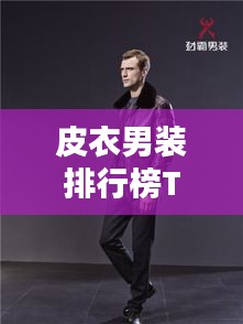 皮衣男装排行榜TOP10揭晓！时尚与品质并存，引领潮流风向标