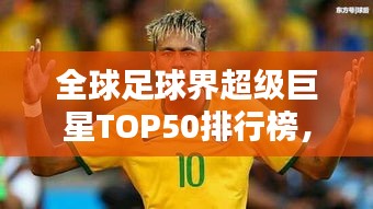 全球足球界超级巨星TOP50排行榜，揭秘世界顶级球员实力排名！