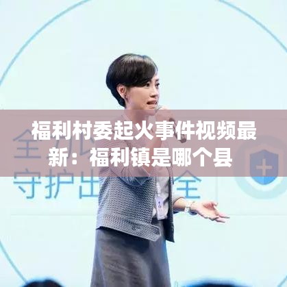 福利村委起火事件视频最新：福利镇是哪个县 